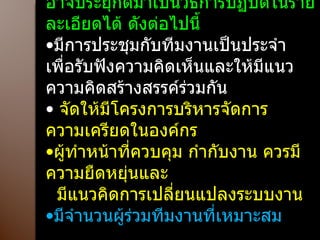 อาจประยุกต์มาเป็นวิธีการปฏิบัติในรายละเอียดได้ ดังต่อไปนี้ มีการประชุมกับทีมงานเป็นประจำ เพื่อรับฟังความคิดเห็นและให้มีแนวความคิดสร้างสรรค์ร่วมกัน จัดให้มีโครงการบริหารจัดการความเครียดในองค์กร ผู้ทำหน้าที่ควบคุม กำกับงาน ควรมีความยืดหยุ่นและ มีแนวคิดการเปลี่ยนแปลงระบบงาน มีจำนวนผู้ร่วมทีมงานที่เหมาะสม 