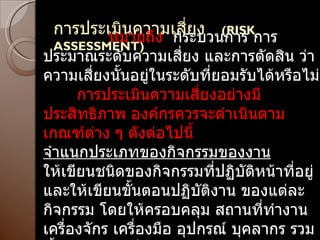 การประเมินความเสี่ยง  (RISK  ASSESSMENT) หมายถึง  กระบวนการ การประมาณระดับความเสี่ยง และการตัดสิน ว่าความเสี่ยงนั้นอยู่ในระดับที่ยอมรับได้หรือไม่ กระบ การประเมินความเสี่ยงอย่างมีประสิทธิภาพ องค์กรควรจะดำเนินตามเกณฑ์ต่าง ๆ ดังต่อไปนี้ จำแนกประเภทของกิจกรรมของงาน ให้เขียนชนิดของกิจกรรมที่ปฏิบัติหน้าที่อยู่ และให้เขียนขั้นตอนปฏิบัติงาน ของแต่ละกิจกรรม โดยให้ครอบคลุม สถานที่ทำงาน เครื่องจักร เครื่องมือ อุปกรณ์ บุคลากร รวมทั้งทำการจัดเก็บรวบรวมข้อมูลดังกล่าว 