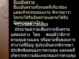 ชี้บ่งอันตราย ชี้บ่งอันตรายทั้งหมดที่เกี่ยวข้อง แต่ละกิจกรรมของงาน พิจารณาว่าใครจะได้รับอันตรายและจะได้รับอันตรายอย่างไร กำหนดความเสี่ยง ประมาณความเสี่ยงจากอันตรายแต่ละอย่าง  โดย  สมมุติว่ามีการควบคุมตามแผน หรือตามขั้นตอนการทำงานที่มีอยู่ ผู้ประเมินควรพิจารณาประสิทธิผลของการควบคุม และผลที่เกิดจากความล้มเหลวของการควบคุม 