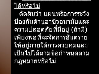 ตัดสินว่าความเสี่ยงยอมรับได้หรือไม่ ตัดสินว่า แผนหรือการระวังป้องกันด้านอาชีวอนามัยและความปลอดภัยที่มีอยู่  ( ถ้ามี )  เพียงพอที่จะจัดการอันตรายให้อยู่ภายใต้การควบคุมและเป็นไปได้ตามข้อกำหนดตามกฎหมายหรือไม่ 