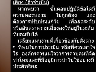 เตรียมแนวปฏิบัติการควบคุมความเสี่ยง  ( ถ้าจำเป็น ) หากพบว่า ขั้นตอนปฏิบัติข้อใดมีความหละหลวม ไม่ถูกต้อง และต้องการปรับปรุงแก้ไข เพื่อลดระดับหรืออันตราความเสี่ยงลงให้อยู่ในระดับที่ยอมรับได้  เตรียมแผนงานที่เกี่ยวข้องกับสิ่งต่าง ๆ ที่พบในการประเมิน หรือที่ควรเอาใจใส่ องค์กรควรแน่ใจว่าการควบคุมที่จัดทำใหม่และที่มีอยู่มีการนำไปใช้อย่างมีประสิทธิผล 
