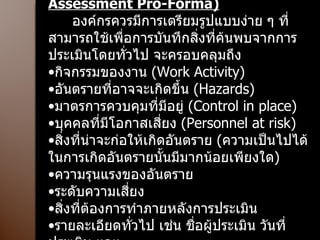 รูปแบบการประเมินความเสี่ยง  (Risk  Assessment Pro-Forma) องค์กรควรมีการเตรียมรูปแบบง่าย ๆ ที่สามารถใช้เพื่อการบันทึกสิ่งที่ค้นพบจากการประเมินโดยทั่วไป จะครอบคลุมถึง กิจกรรมของงาน  (Work Activity) อันตรายที่อาจจะเกิดขึ้น  (Hazards) มาตรการควบคุมที่มีอยู่  (Control in place) บุคคลที่มีโอกาสเสี่ยง  (Personnel at risk) สิ่งที่น่าจะก่อให้เกิดอันตราย  ( ความเป็นไปได้ในการเกิดอันตรายนั้นมีมากน้อยเพียงใด ) ความรุนแรงของอันตราย ระดับความเสี่ยง สิ่งที่ต้องการทำภายหลังการประเมิน รายละเอียดทั่วไป เช่น ชื่อผู้ประเมิน วันที่ประเมิน ฯลฯ  