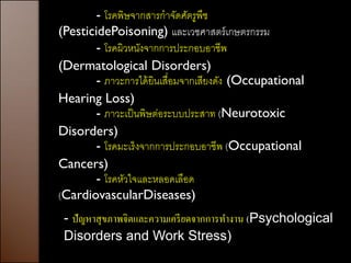 - โรคพิษจากสารกาจัดศัตรูพืช
(PesticidePoisoning) และเวชศาสตร์ เกษตรกรรม
       - โรคผิวหนังจากการประกอบอาชีพ
(Dermatological Disorders)
       - ภาวะการได้ ยินเสื่อมจากเสียงดัง (Occupational
Hearing Loss)
       - ภาวะเป็ นพิษต่อระบบประสาท (Neurotoxic
Disorders)
       - โรคมะเร็งจากการประกอบอาชีพ (Occupational
Cancers)
       - โรคหัวใจและหลอดเลือด
(CardiovascularDiseases)
 - ปัญหาสุ ขภาพจิตและความเครี ยดจากการทางาน (Psychological
 Disorders and Work Stress)
 