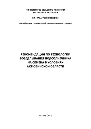 МИНИСТЕРСТВО СЕЛЬСКОГО ХОЗЯЙСТВА
          РЕСПУБЛИКИ КАЗАХСТАН

           АО «КАЗАГРОИННОВАЦИЯ»

Актюбинская сельскохозяйственная опытная станция




РЕКОМЕНДАЦИИ ПО ТЕХНОЛОГИИ
ВОЗДЕЛЫВАНИЯ ПОДСОЛНЕЧНИКА
    НА СЕМЕНА В УСЛОВИЯХ
    АКТЮБИНСКОЙ ОБЛАСТИ




                  Астана 2011
 