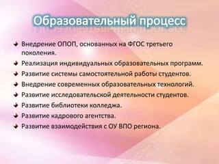 Внедрение ОПОП, основанных на ФГОС третьего
поколения.
Реализация индивидуальных образовательных программ.
Развитие системы самостоятельной работы студентов.
Внедрение современных образовательных технологий.
Развитие исследовательской деятельности студентов.
Развитие библиотеки колледжа.
Развитие кадрового агентства.
Развитие взаимодействия с ОУ ВПО региона.
 