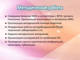 Совершенствование УМО в соответствии с ФГОС третьего
поколения. Организация мониторинга и экспертизы УМО.
Организация методической помощи педагогам
Координация работы методобъединений (П(ц)К,
творческих лабораторий и т.п).
Издание методических материалов.
Организация исследований по проблемам ПО.
Проведение научно-практических конференций,
семинаров, публикации.
 