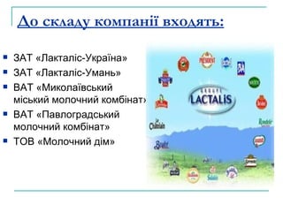 До складу компанії входять: ЗАТ «Лакталіс-Україна»  ЗАТ «Лакталіс-Умань» ВАТ «Миколаївський міський молочний комбінат» ВАТ «Павлоградський молочний комбінат» ТОВ «Молочний дім» 