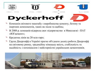 Компанія світового маштабу з виробництва цементу, бетону та інертних компонентів, таких як пісок та щебінь; В 2008 р. компанія відкрила своє підприємство  в Миколаєві - ПАТ «ЮГцемент»;   Кредитна лінія на 20 млн євро; Група Дікергофф в Україні прагне об'єднати досвід роботи Дікергофф на світовому ринку, традиційну німецьку якість, стабільність та надійність з потенціалом і майстерністю українських цементників. 