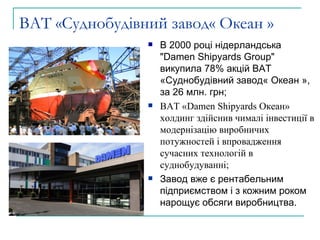 ВАТ «Суднобудівний завод« Океан » В 2000 році нідерландська "Damen Shipyards Group"  викупила 78% акцій ВАТ «Суднобудівний завод« Океан », за 26 млн. грн; ВАТ «Damen Shipyards Океан» холдинг здійснив чималі інвестиції в модернізацію виробничих потужностей і впровадження сучасних технологій в суднобудуванні; Завод вже є рентабельним підприємством і з кожним роком нарощує обсяги виробництва.  