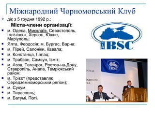 Міжнародний Чорноморський Клуб діє з 5 грудня 1992 р.; Міста-члени організації: м. Одеса,  Миколаїв,  Севастополь, Іллічівськ, Херсон, Южне, Маріуполь ;   Ялта, Феодосія; м. Бургас, Варна; м. Пірей, Салоніки, Кавала; м. Констанца, Галац; м. Трабзон, Самсун, Ізміт; м. Азов, Таганрог, Ростов-на-Дону, Ставропіль, Анапа, Темрюкський район; м. Трієст (представляє Середземноморський регіон); м. Сухум; м. Тирасполь; м. Батумі, Поті. 