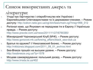 Список використаних джерел та літератури: Угода про партнерство і співробітництво між Україною і Європейськими Співтовариствами та їх державами-членами. – Режим доступу:  http://zakon.rada.gov.ua/cgi-bin/laws/main.cgi?nreg=998_012 Рег іонал каже, що Янукович не передумав іти в Європу  //  Українська правда. – Режим доступу:  http://www.pravda.com.ua/news/2011/11/27/6790380/ Міжнародний Чорноморський Клуб (МЧК). – Режим доступу:  http://www.gorsovet.mk.ua/foreing_affairs/black_sea-club.ua Братья по оружию?  // Николаевский бизнес.  – Режим доступу :  http://nikbiznes.blogspot.com/2011_09_01_archive.html Sea - Breeze  прошёл на высшем уровне. – Режим доступу:  http://seabreeze.org.ua/?p=1578 Місцеве самоврядування: польський досвід. – Режим доступу:  http://www.trrada.te.ua/402 