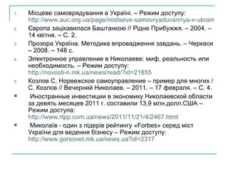 Місцеве самоврядування в Україні. – Режим доступу:  http://www.auc.org.ua/page/mistseve-samovryaduvannya-v-ukraini Європа зацікавилася Баштанкою // Рідне Прибужжя. – 2004. – 14 квітня. – С. 2. Прозора Україна. Методика впровадження завдань. – Черкаси – 2008. – 148 с. Электронное управление в Николаеве: миф, реальность или необходимость. – Режим доступу:  http://novosti-n.mk.ua/news/read/?id=21855 Козлов С.  Норвежское самоуправление – пример для многих  /  C . Козлов // Вечерний Николаев. – 2011. – 17 февраля. – С. 4. Иностранные инвестиции в экономику Николаевской области за девять месяцев 2011 г. составили 13,9 млн.долл.США – Режим доступа:  http://www.rtpp.com.ua/news/2011/11/21/4/2467.html Миколаїв - один з лідерів рейтингу «Forbes» серед міст України для ведення бізнесу – Режим доступу:  http://www.gorsovet.mk.ua/news.ua?id=2317   