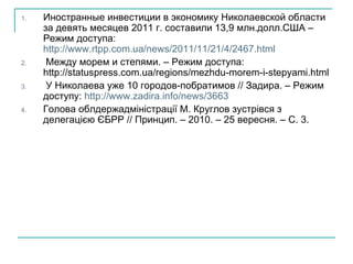 Иностранные инвестиции в экономику Николаевской области за девять месяцев 2011 г. составили 13,9 млн.долл.США – Режим доступа:  http://www.rtpp.com.ua/news/2011/11/21/4/2467.html Между морем и степями. – Режим доступа: http://statuspress.com.ua/regions/mezhdu-morem-i-stepyami.html  У Николаева уже 10 городов-побратимов // Задира. – Режим доступу:  http://www.zadira.info/news/3663 Голова облдержадміністрації М. Круглов зустрівся з делегацією ЄБРР  //  Принцип. – 2010. – 25 вересня. – С. 3. 