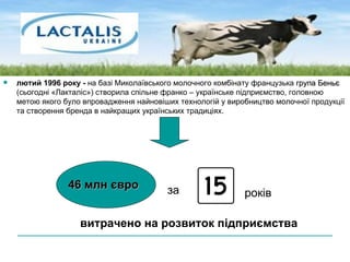 лютий 1996 року -  на базі Миколаївського молочного комбінату французька  група Беньє  (сьогодні «Лакталіс») створила спільне франко – українське підприємство, головною метою якого було впровадження найновіших технологій у виробництво молочної продукції та створення бренда в найкращих українських традиціях. 46 млн євро за років витрачено на розвиток підприємства 