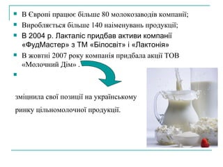 В Європі працює більше 80 молокозаводів компанії; Виробляється більше 140 наіменувань продукції; В 2004 р. Лакталіс придбав активи компанії «ФудМастер» з ТМ «Білосвіт» і «Лактонія» В жовтні 2007 року компанія придбала акції ТОВ «Молочний Дім» .  зміцнила свої позиції на українському ринку цільномолочної продукції.   