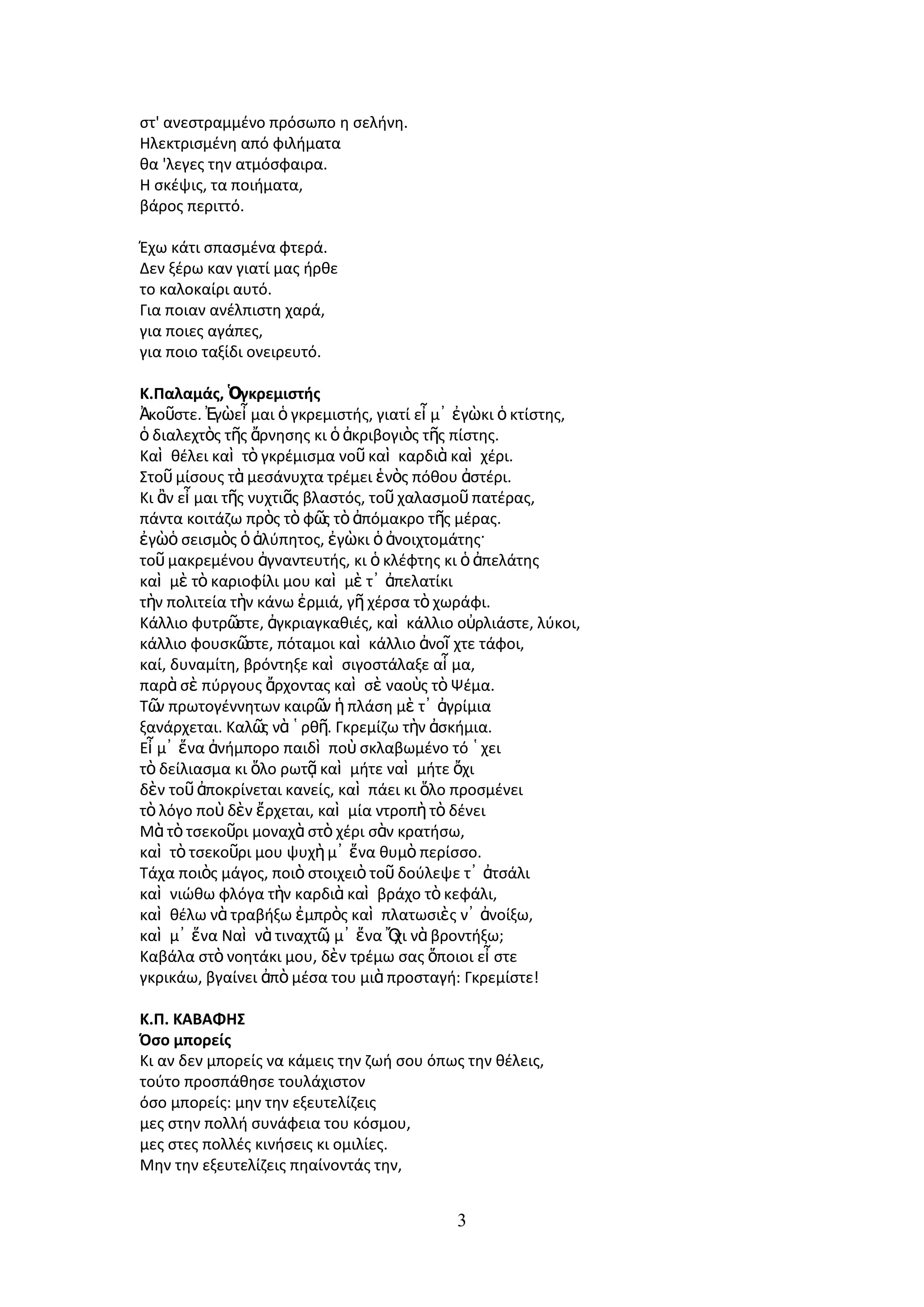 ςτ' ανεςτραμμζνο πρόςωπο θ ςελινθ.
Hλεκτριςμζνθ από φιλιματα
κα 'λεγεσ τθν ατμόςφαιρα.
H ςκζψισ, τα ποιιματα,
βάροσ περιττό.

Ζχω κάτι ςπαςμζνα φτερά.
Δεν ξζρω καν γιατί μασ ιρκε
το καλοκαίρι αυτό.
Για ποιαν ανζλπιςτθ χαρά,
για ποιεσ αγάπεσ,
για ποιο ταξίδι ονειρευτό.

Κ.Παλαμάσ, Ὁγκρεμιςτήσ
Ἀκοῦςτε. ἖γὼεἶ μαι ὁ γκρεμιςτισ, γιατί εἶ μ᾿ ἐγὼκι ὁ κτίςτθσ,
ὁ διαλεχτὸσ τῆσ ἄρνθςθσ κι ὁ ἀκριβογιὸσ τῆσ πίςτθσ.
Καὶ κζλει καὶ τὸ γκρζμιςμα νοῦ καὶ καρδιὰ καὶ χζρι.
Στοῦ μίςουσ τὰ μεςάνυχτα τρζμει ἑνὸσ πόκου ἀςτζρι.
Κι ἂν εἶ μαι τῆσ νυχτιᾶσ βλαςτόσ, τοῦ χαλαςμοῦ πατζρασ,
πάντα κοιτάηω πρὸσ τὸ φῶ τὸ ἀπόμακρο τῆσ μζρασ.
                           σ
ἐγὼὁ ςειςμὸσ ὁ ἀλφπθτοσ, ἐγὼκι ὁ ἀνοιχτομάτθσ·
τοῦ μακρεμζνου ἀγναντευτισ, κι ὁ κλζφτθσ κι ὁ ἀπελάτθσ
καὶ μὲ τὸ καριοφίλι μου καὶ μὲ τ᾿ ἀπελατίκι
τὴν πολιτεία τὴν κάνω ἐρμιά, γῆ χζρςα τὸ χωράφι.
Κάλλιο φυτρῶ   ςτε, ἀγκριαγκακιζσ, καὶ κάλλιο οὐρλιάςτε, λφκοι,
κάλλιο φουςκῶ   ςτε, πόταμοι καὶ κάλλιο ἀνοῖ χτε τάφοι,
καί, δυναμίτθ, βρόντθξε καὶ ςιγοςτάλαξε αἷ μα,
παρὰ ςὲ πφργουσ ἄρχοντασ καὶ ςὲ ναοὺσ τὸ Ψζμα.
Τῶ πρωτογζννθτων καιρῶ ἡ πλάςθ μὲ τ᾿ ἀγρίμια
   ν                       ν
ξανάρχεται. Καλῶ νὰ ῾ ρκῆ. Γκρεμίηω τὴν ἀςκιμια.
                   σ
Εἶ μ᾿ ἕνα ἀνιμπορο παιδὶ ποὺ ςκλαβωμζνο τό ῾ χει
τὸ δείλιαςμα κι ὅλο ρωτᾷ καὶ μιτε ναὶ μιτε ὄχι
δὲν τοῦ ἀποκρίνεται κανείσ, καὶ πάει κι ὅλο προςμζνει
τὸ λόγο ποὺ δὲν ἔρχεται, καὶ μία ντροπὴ τὸ δζνει
Μὰ τὸ τςεκοῦρι μοναχὰ ςτὸ χζρι ςὰν κρατιςω,
καὶ τὸ τςεκοῦρι μου ψυχὴ μ᾿ ἕνα κυμὸ περίςςο.
Τάχα ποιὸσ μάγοσ, ποιὸ ςτοιχειὸ τοῦ δοφλεψε τ᾿ ἀτςάλι
καὶ νιϊκω φλόγα τὴν καρδιὰ καὶ βράχο τὸ κεφάλι,
καὶ κζλω νὰ τραβιξω ἐμπρὸσ καὶ πλατωςιὲσ ν᾿ ἀνοίξω,
καὶ μ᾿ ἕνα Ναὶ νὰ τιναχτῶ μ᾿ ἕνα Ὄ νὰ βροντιξω;
                            ,        χι
Καβάλα ςτὸ νοθτάκι μου, δὲν τρζμω ςασ ὅποιοι εἶ ςτε
γκρικάω, βγαίνει ἀπὸ μζςα του μιὰ προςταγι: Γκρεμίςτε!

Κ.Π. ΚΑΒΑΦΗ΢
Όςο μπορείσ
Κι αν δεν μπορείσ να κάμεισ τθν ηωι ςου όπωσ τθν κζλεισ,
τοφτο προςπάκθςε τουλάχιςτον
όςο μπορείσ: μθν τθν εξευτελίηεισ
μεσ ςτθν πολλι ςυνάφεια του κόςμου,
μεσ ςτεσ πολλζσ κινιςεισ κι ομιλίεσ.
Μθν τθν εξευτελίηεισ πθαίνοντάσ τθν,


                                             3
 