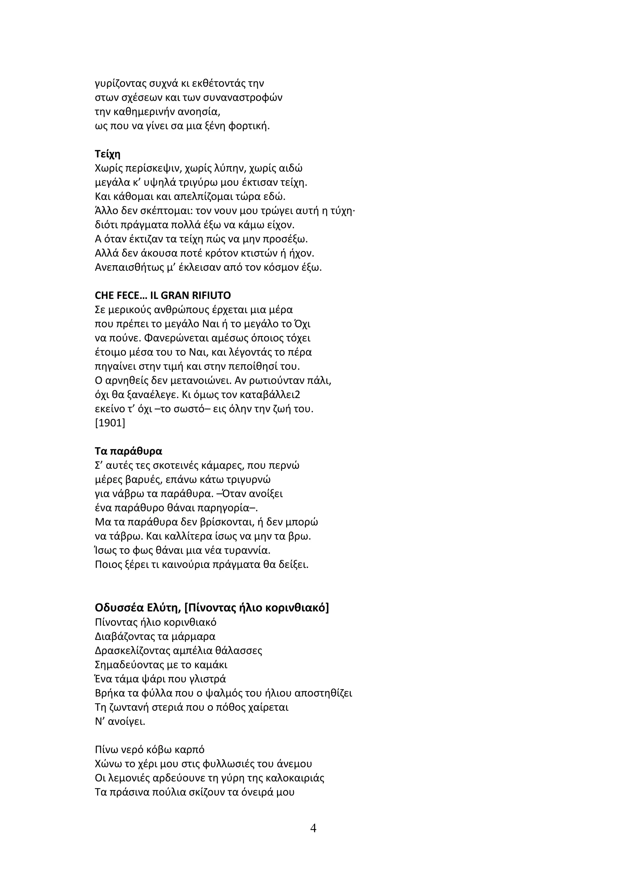 γυρίηοντασ ςυχνά κι εκκζτοντάσ τθν
ςτων ςχζςεων και των ςυναναςτροφϊν
τθν κακθμερινιν ανοθςία,
ωσ που να γίνει ςα μια ξζνθ φορτικι.

Σείχη
Χωρίσ περίςκεψιν, χωρίσ λφπθν, χωρίσ αιδϊ
μεγάλα κ’ υψθλά τριγφρω μου ζκτιςαν τείχθ.
Και κάκομαι και απελπίηομαι τϊρα εδϊ.
Άλλο δεν ςκζπτομαι: τον νουν μου τρϊγει αυτι θ τφχθ·
διότι πράγματα πολλά ζξω να κάμω είχον.
Α όταν ζκτιηαν τα τείχθ πϊσ να μθν προςζξω.
Αλλά δεν άκουςα ποτζ κρότον κτιςτϊν ι ιχον.
Ανεπαιςκιτωσ μ’ ζκλειςαν από τον κόςμον ζξω.

CHE FECE… IL GRAN RIFIUTO
Σε μερικοφσ ανκρϊπουσ ζρχεται μια μζρα
που πρζπει το μεγάλο Ναι ι το μεγάλο το Όχι
να ποφνε. Φανερϊνεται αμζςωσ όποιοσ τόχει
ζτοιμο μζςα του το Ναι, και λζγοντάσ το πζρα
πθγαίνει ςτθν τιμι και ςτθν πεποίκθςί του.
Ο αρνθκείσ δεν μετανοιϊνει. Αν ρωτιοφνταν πάλι,
όχι κα ξαναζλεγε. Κι όμωσ τον καταβάλλει2
εκείνο τ’ όχι –το ςωςτό– εισ όλθν τθν ηωι του.
[1901]

Σα παράθυρα
Σ’ αυτζσ τεσ ςκοτεινζσ κάμαρεσ, που περνϊ
μζρεσ βαρυζσ, επάνω κάτω τριγυρνϊ
για νάβρω τα παράκυρα. –Όταν ανοίξει
ζνα παράκυρο κάναι παρθγορία–.
Μα τα παράκυρα δεν βρίςκονται, ι δεν μπορϊ
να τάβρω. Και καλλίτερα ίςωσ να μθν τα βρω.
Ίςωσ το φωσ κάναι μια νζα τυραννία.
Ποιοσ ξζρει τι καινοφρια πράγματα κα δείξει.


Οδυςςζα Ελφτη, [Πίνοντασ ήλιο κορινθιακό]
Πίνοντασ ιλιο κορινκιακό
Διαβάηοντασ τα μάρμαρα
Δραςκελίηοντασ αμπζλια κάλαςςεσ
Σθμαδεφοντασ με το καμάκι
Ζνα τάμα ψάρι που γλιςτρά
Βρικα τα φφλλα που ο ψαλμόσ του ιλιου αποςτθκίηει
Τθ ηωντανι ςτεριά που ο πόκοσ χαίρεται
Ν’ ανοίγει.

Πίνω νερό κόβω καρπό
Χϊνω το χζρι μου ςτισ φυλλωςιζσ του άνεμου
Οι λεμονιζσ αρδεφουνε τθ γφρθ τθσ καλοκαιριάσ
Τα πράςινα ποφλια ςκίηουν τα όνειρά μου


                                           4
 