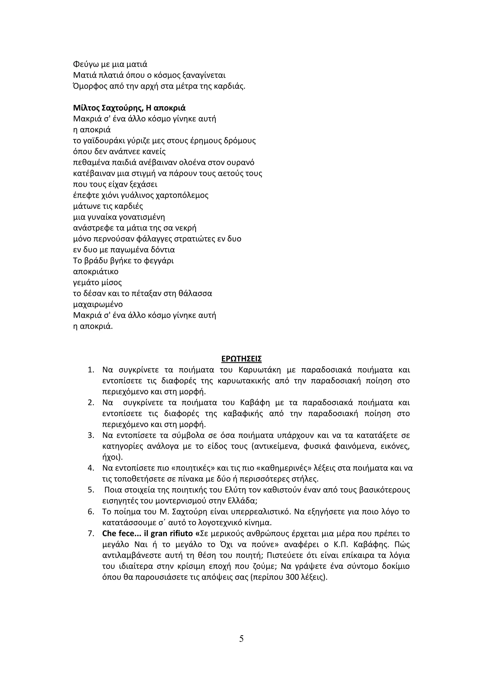 Φεφγω με μια ματιά
Ματιά πλατιά όπου ο κόςμοσ ξαναγίνεται
Όμορφοσ από τθν αρχι ςτα μζτρα τθσ καρδιάσ.

Μίλτοσ ΢αχτοφρησ, Η αποκριά
Μακριά ς' ζνα άλλο κόςμο γίνθκε αυτι
θ αποκριά
το γαϊδουράκι γφριηε μεσ ςτουσ ζρθμουσ δρόμουσ
όπου δεν ανάπνεε κανείσ
πεκαμζνα παιδιά ανζβαιναν ολοζνα ςτον ουρανό
κατζβαιναν μια ςτιγμι να πάρουν τουσ αετοφσ τουσ
που τουσ είχαν ξεχάςει
ζπεφτε χιόνι γυάλινοσ χαρτοπόλεμοσ
μάτωνε τισ καρδιζσ
μια γυναίκα γονατιςμζνθ
ανάςτρεφε τα μάτια τθσ ςα νεκρι
μόνο περνοφςαν φάλαγγεσ ςτρατιϊτεσ εν δυο
εν δυο με παγωμζνα δόντια
Το βράδυ βγικε το φεγγάρι
αποκριάτικο
γεμάτο μίςοσ
το δζςαν και το πζταξαν ςτθ κάλαςςα
μαχαιρωμζνο
Μακριά ς' ζνα άλλο κόςμο γίνθκε αυτι
θ αποκριά.


                                        ΕΡΩΣΗ΢ΕΙ΢
   1. Να ςυγκρίνετε τα ποιιματα του Καρυωτάκθ με παραδοςιακά ποιιματα και
      εντοπίςετε τισ διαφορζσ τθσ καρυωτακικισ από τθν παραδοςιακι ποίθςθ ςτο
      περιεχόμενο και ςτθ μορφι.
   2. Να ςυγκρίνετε τα ποιιματα του Καβάφθ με τα παραδοςιακά ποιιματα και
      εντοπίςετε τισ διαφορζσ τθσ καβαφικισ από τθν παραδοςιακι ποίθςθ ςτο
      περιεχόμενο και ςτθ μορφι.
   3. Να εντοπίςετε τα ςφμβολα ςε όςα ποιιματα υπάρχουν και να τα κατατάξετε ςε
      κατθγορίεσ ανάλογα με το είδοσ τουσ (αντικείμενα, φυςικά φαινόμενα, εικόνεσ,
      ιχοι).
   4. Να εντοπίςετε πιο «ποιθτικζσ» και τισ πιο «κακθμερινζσ» λζξεισ ςτα ποιιματα και να
      τισ τοποκετιςετε ςε πίνακα με δφο ι περιςςότερεσ ςτιλεσ.
   5. Ποια ςτοιχεία τθσ ποιθτικισ του Ελφτθ τον κακιςτοφν ζναν από τουσ βαςικότερουσ
      ειςθγθτζσ του μοντερνιςμοφ ςτθν Ελλάδα;
   6. To ποίθμα του Μ. Σαχτοφρθ είναι υπερρεαλιςτικό. Να εξθγιςετε για ποιο λόγο το
      κατατάςςουμε ςϋ αυτό το λογοτεχνικό κίνθμα.
   7. Che fece... il gran rifiuto «Σε μερικοφσ ανκρϊπουσ ζρχεται μια μζρα που πρζπει το
      μεγάλο Ναι ι το μεγάλο το Όχι να ποφνε» αναφζρει ο Κ.Π. Καβάφθσ. Πϊσ
      αντιλαμβάνεςτε αυτι τθ κζςθ του ποιθτι; Πιςτεφετε ότι είναι επίκαιρα τα λόγια
      του ιδιαίτερα ςτθν κρίςιμθ εποχι που ηοφμε; Να γράψετε ζνα ςφντομο δοκίμιο
      όπου κα παρουςιάςετε τισ απόψεισ ςασ (περίπου 300 λζξεισ).




                                          5
 