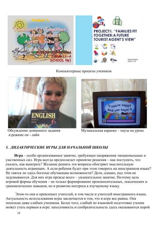 PROJECT I. ‘‘FAMILIES FIT
                                                  TOGETHER:A FUTURE
                                                  TOURIST AGENT’S VIEW”




                                                                      Kupar Dasha
                                                                      Form 11-A




                            Компьютерные проекты учеников




 Обсуждение домашнего задания              Музыкальная караоке – пауза на уроке
 в режиме он - лайн


5. ДИДАКТИЧЕСКИЕ ИГРЫ ДЛЯ НАЧАЛЬНОЙ ШКОЛЫ

     Игра – особо организованное занятие, требующее напряжения эмоциональных и
умственных сил. Игра всегда предполагает принятие решения – как поступить, что
сказать, как выиграть? Желание решить эти вопросы обостряет мыслительную
деятельность играющих. А если ребенок будет при этом говорить на иностранном языке?
Не таятся ли здесь богатые обучающие возможности? Дети, однако, над этим не
задумываются. Для них игра прежде всего – увлекательное занятие. Поэтому цель
игровой формы обучения – не только формирование произносительных, лексических и
грамматических навыков, но и развитие интереса к изучаемому языку.

     Этим-то она и привлекает учителей, в том числе и учителей иностранного языка.
Актуальность использования игры заключается в том, что в игре все равны. Она
посильна даже слабым ученикам. Более того, слабый по языковой подготовке ученик
может стать первым в игре: находчивость и сообразительность здесь оказываются порой
      12
 