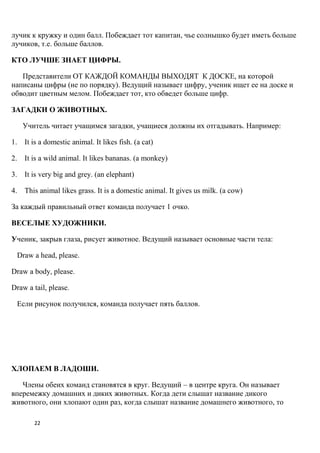 лучик к кружку и один балл. Побеждает тот капитан, чье солнышко будет иметь больше
лучиков, т.е. больше баллов.

КТО ЛУЧШЕ ЗНАЕТ ЦИФРЫ.

   Представители ОТ КАЖДОЙ КОМАНДЫ ВЫХОДЯТ К ДОСКЕ, на которой
написаны цифры (не по порядку). Ведущий называет цифру, ученик ищет ее на доске и
обводит цветным мелом. Побеждает тот, кто обведет больше цифр.

ЗАГАДКИ О ЖИВОТНЫХ.

   Учитель читает учащимся загадки, учащиеся должны их отгадывать. Например:

1. It is a domestic animal. It likes fish. (a cat)

2. It is a wild animal. It likes bananas. (a monkey)

3. It is very big and grey. (an elephant)

4. This animal likes grass. It is a domestic animal. It gives us milk. (a cow)

За каждый правильный ответ команда получает 1 очко.

ВЕСЕЛЫЕ ХУДОЖНИКИ.

Ученик, закрыв глаза, рисует животное. Ведущий называет основные части тела:

 Draw a head, please.

Draw a body, please.

Draw a tail, please.

 Если рисунок получился, команда получает пять баллов.




ХЛОПАЕМ В ЛАДОШИ.

   Члены обеих команд становятся в круг. Ведущий – в центре круга. Он называет
вперемежку домашних и диких животных. Когда дети слышат название дикого
животного, они хлопают один раз, когда слышат название домашнего животного, то

        22
 