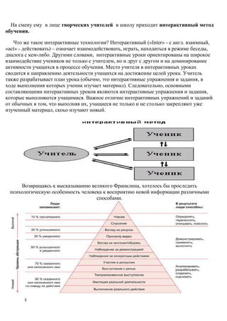 На смену ему в лице творческих учителей в школу приходит интерактивный метод
обучения.

    Что же такое интерактивные технологии? Интерактивный («Inter» - с англ. взаимный,
«act» - действовать) – означает взаимодействовать, играть, находиться в режиме беседы,
диалога с кем-либо. Другими словами, интерактивные уроки ориентированы на широкое
взаимодействие учеников не только с учителем, но и друг с другом и на доминирование
активности учащихся в процессе обучения. Место учителя в интерактивных уроках
сводится к направлению деятельности учащихся на достижение целей урока. Учитель
также разрабатывает план урока (обычно, это интерактивные упражнения и задания, в
ходе выполнения которых ученик изучает материал). Следовательно, основными
составляющими интерактивных уроков являются интерактивные упражнения и задания,
которые выполняются учащимися. Важное отличие интерактивных упражнений и заданий
от обычных в том, что выполняя их, учащиеся не только и не столько закрепляют уже
изученный материал, скоьо изучают новый.




     Возвращаясь к высказыванию великого Франклина, хотелось бы проследить
 психологическую особенность человека к восприятию новой информации различными
                                   способами.




       3
 