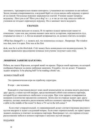 запомнить. /предварительно можно повторить с учащимися все названия по-английски/.
Затем ученики отворачиваются, а ведущий берѐт со стола какую-либо игрушку и прячет
еѐ за спиной. Остальные игрушки закрываются газетой. Ученики задают вопросы
ведущему : Have you a cat? Have you a dog? и т. д. и так до тех пор, пока кто-либо из
учеников не отгадает спрятанную игрушку. Он и занимает место ведущего.

                       CHANGES

    Один ученик выходит из класса. В это время в классе происходят какие-то
изменения : один или два ученика меняют свои места за партами, передвигается стул,
открывается окно и т. п. Когда водящий возвращается, он должен ответить на вопрос

«What has changed?» т. е. назвать всѐ, что изменилось в классе . Например: The window
was shat, now it is open. Pete was at the first

desk, now he is at the third desk. Счѐт может быть командным или индивидуальным. За
каждое правильное предложение команда /или ученик/ получает одно очко.



ЛЮБИМОЕ ЗАНЯТИЕ КАРЛСОНА

Ребята, вы знаете Карлсона, который живѐт на крыше. Передо мной картинка, на которой
изображен Карлсон за своим любимым занятием. Угадайте, что он делает. Учащиеся
задают вопросы: Is he playing ball? Is he reading a book? еtc.

КОМНАТНЫЙ БОЙ

    Это грамматическая игра на отработку структуры.

    В игре – два человека.

     Каждый из участников рисует план своей комнаты(они не должны видеть рисунков
друг друга), а также пустой квадрат, представляющий собой план комнаты партнера,
который будет заполняться «мебелью» в ходе игры. При этом заранее оговариваются
названия и количество предметов в комнатах. Затем они по очереди задают друг другу
вопросы, пытаясь выяснить расположение мебели в комнате партнера. Например:Is there
a table in the middle of the room? Is there a TV-set in the left corner ?

      Если ответ утвердительный, то спрашивающий делает соответствующие рисунки в
пустом квадрате и задает следующий вопрос. Если ответ отрицательный, он теряет право
задавать вопросы и отвечает на вопросы партнера. Выигрывает тот, кто первым отгадал
расположение мебели в комнате партнера и заполнил пустой квадрат.

ПОДАРКИ

      34
 