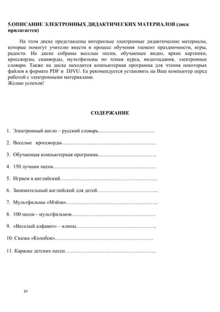 5.ОПИСАНИЕ ЭЛЕКТРОННЫХ ДИДАКТИЧЕСКИХ МАТЕРИАЛОВ (диск
прилагается)

     На этом диске представлены интересные электронные дидактические материалы,
которые помогут учителю внести в процесс обучения элемент праздничности, игры,
радости. На диске собраны веселые песни, обучающее видео, яркие картинки,
кроссворды, сканворды, мультфильмы по темам курса, видеозадания, электронные
словари. Также на диске находится компьютерная программа для чтения некоторых
файлов в формате PDF и DJVU. Ее рекомендуется установить на Ваш компьютер перед
работой с электронными материалами.
Желаю успехов!




                                СОДЕРЖАНИЕ


1. Электронный англо – русский словарь……………………………

2. Веселые кроссворды……………………………………………….

3. Обучающая компьютерная программа...…………………………..

4. 150 лучших песен……………………………………………………

5. Играем в английский………………………………………………...

6. Занимательный английский для детей……………………………...

7. Мультфильмы «Мэйзи»……………………………………………...

8. 100 песен - мультфильмов………………………………………….

9. «Веселый алфавит» – клипы………………………………………..

10. Сказка «Колобок»…………………………………………………

11. Караоке детских песен……………………………………………..




      37
 