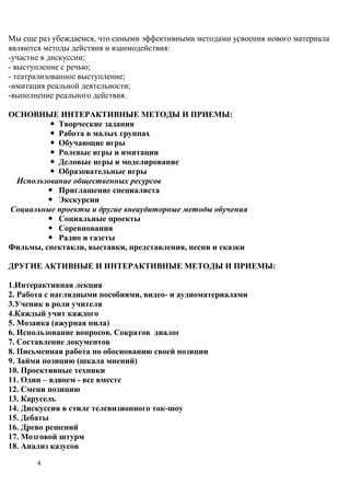 Мы еще раз убеждаемся, что самыми эффективными методами усвоения нового материала
являются методы действия и взаимодействия:
-участие в дискуссии;
- выступление с речью;
- театрализованное выступление;
-имитация реальной деятельности;
-выполнение реального действия.

ОСНОВНЫЕ ИНТЕРАКТИВНЫЕ МЕТОДЫ И ПРИЕМЫ:
          Творческие задания
          Работа в малых группах
          Обучающие игры
          Ролевые игры и имитации
          Деловые игры и моделирование
          Образовательные игры
 Использование общественных ресурсов
          Приглашение специалиста
          Экскурсии
Социальные проекты и другие внеаудиторные методы обучения
          Социальные проекты
          Соревнования
          Радио и газеты
Фильмы, спектакли, выставки, представления, песни и сказки

ДРУГИЕ АКТИВНЫЕ И ИНТЕРАКТИВНЫЕ МЕТОДЫ И ПРИЕМЫ:

1.Интерактивная лекция
2. Работа с наглядными пособиями, видео- и аудиоматериалами
3.Ученик в роли учителя
4.Каждый учит каждого
5. Мозаика (ажурная пила)
6. Использование вопросов. Сократов диалог
7. Составление документов
8. Письменная работа по обоснованию своей позиции
9. Займи позицию (шкала мнений)
10. Проективные техники
11. Один – вдвоем - все вместе
12. Смени позицию
13. Карусель
14. Дискуссия в стиле телевизионного ток-шоу
15. Дебаты
16. Древо решений
17. Мозговой штурм
18. Анализ казусов
       4
 