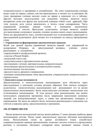 ознакомительного и тренировки в употреблении. На этапе ознакомления ученики
видят слово на экране, слышат, как оно произносится, и читают его за диктором. На
этапе тренировки ученики находят слово на экране и переносят его в таблицу.
Другим методом, используемым для овладения чтением, является метод
восприятия слова или фразы как целостной единицы (whole word approach). При
этом подходе дети учатся произносить и читать слова одновременно. Часть
упражнений      развивает    навыки     чтения   и     понимания     законченных
предложений и текстов. Прослушав аудиозапись, которая является опорой
для выполнения следующего задания, ученики должны понять смысл высказывания.
Затем им предъявляется текст, соответствующий или отличающийся структурой от
прослушанной аудиозаписи. Дети читают его и вставляют по смыслу пропущенные
слова.
• Упражнения на формирование грамматических навыков
Базой для данной группы упражнений является первый этап упражнений на
аудирование. Опираясь       на    прослушанный материал,       ученики     учатся
распознавать и употреблять:
-определенный и неопределенный артикли;
-глаголы в Present Simple;
-модальный глагол can;
-существительные в притяжательном падеже;
-местоимения ( личный, притяжательные, вопросительные);
-качественные прилагательные в положительной степени;
-количественные числительные;
-предлоги места, времени и направления;
-основные коммуникативные типы предложения: утвердительное, вопросительное и
отрицательное.
• Дополнительные возможности
Диалогическому и монологическому высказыванию дети обучаются через
прослушивание и имитацию готовых речевых образцов. Они сначала копируют
аудиоэпизод (монологическое высказывание) или разыгрывают его по ролям
(диалогическое высказывание). Затем самостоятельно составляют аналогичные или
отличающиеся высказывания. В этом разделе даны рекомендации, как можно
использовать упражнения программы после завершения выполнения основных
заданий для коммуникативных задач, а также как организовать конкурсы и
соревнования. На диске вы найдете более детальные рекомендации и пояснения для
учителя к каждому уроку, представленному в программе.

150 ЛУЧШИХ ПЕСЕН

  Песни являются неотъемлемой частью жизни ребенка. С ними связаны наиболее яркие
воспоминания детства. Песня также замечательное средство обучения иностранному
языку. Использование песен на уроках английского языка способствует
совершенствованию навыков произношения, позволяет достичь точности в артикуляции,
ритмике и интонации, обогащает словарный запас, развивает навыки чтения и

      41
 