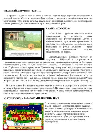 «ВЕСЕЛЫЙ АЛФАВИТ» - КЛИПЫ

   Алфавит – одна из самых важных тем на первом году обучения английскому в
младшей школе. Сделать изучение букв алфавита веселым и незабываемым помогут
мультяшные герои клипа, которые весело поют английский алфавит. Для демонстрации
клипов рекомендуется пользоваться мультимедиа проектором.

                                        СКАЗКА «КОЛОБОК»

                                           «The Bun» - русская народная сказка,
                                        пересказанная    на     английском   языке
                                        специально для русскоговорящих детей, с
                                        использованием простейшей грамматики и
                                        наиболее употребительных английских слов.
                                        Выполнена в форме комиксов – яркая
                                        картинка,      подписанная         простым
                                        предложением из сказки.

                                            Легкомысленный Колобок убегает от
                                         дедушки с бабушкой и отправляется в
увлекательное путешествие, где его на каждом шагу подстерегают опасности. Все звери,
встречающиеся у него на пути, хотят его …съесть. Но находчивый Колобок находит
способ убежать от всех, кроме лисы. Прочитав эту сказку дети смогут выучить названия
животных, прилагательные, которыми их описывают, некоторые названия продуктов и
много глаголов. Особенно хорошо продемонстрировано употребление неправильного
глагола to run. В тексте он встречается в форме инфинитива без частицы to после
модального глагола can (I can run…), в форме 3л. ед. числа настоящего времени Present
Simple (The bun runs…), а также в форме прошедшего времени Past Simple (I ran away…).

   В конце сказки Вы найдете веселые задания к тексту и словарь, где в алфавитном
порядке собраны все новые слова с транскрипцией. Вы также можете поставить на уроке
замечательный спектакль по мотивам этой сказки. Сказку можно демонстрировать в
классе, пользуясь мультимедиа проектором.

«SAYHISONGS» - КАРАОКЕ АНГЛИЙСКИХ ПЕСЕН

                                       35 мультиплицированных популярных детских
                                       песен – караоке. Прекрасный, яркий, веселый
                                       материал поможет расширить словарный запас
                                       ваших учеников, научить читать, слушать и
                                       понимать. Веселое мультипликационное
                                       сопровождение и субтитры превратят ваши
                                       уроки в увлекательное и познавательное
                                       мероприятие.


      44
 