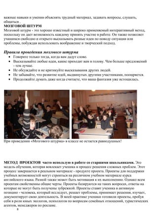 важные навыки и умения объяснять трудный материал, задавать вопросы, слушать,
общаться .
МОЗГОВОЙ ШТУРМ
Мозговой штурм - это хорошо известный и широко применяемый интерактивный метод,
поскольку он дает возможность каждому принять участие в работе. Он также позволяет
учащимся свободно и открыто высказывать разные идеи по поводу ситуации или
проблемы, побуждая использовать воображение и творческий подход.

Правила проведения мозгового штурма
     Говорите только тогда, когда вам дадут слово.
     Высказывайте любые идеи, какие приходят вам в голову. Чем больше предложений
     - тем лучше.
     Не обсуждайте и не критикуйте высказывания других людей.
     Не забывайте, что развитие идей, выдвинутых другими участниками, поощряется.
     Продолжайте думать даже когда считаете, что ваша фантазия уже истощилась.




При проведении «Мозгового штурма» в классе не остается равнодушных!




МЕТОД ПРОЕКТОВ часто использую в работе со старшими школьниками. Это
модель обучения, которая вовлекает ученика в процесс решения сложных проблем. Этот
процесс завершается в реальном материале - продукте проекта. Проекты для поддержки
учебных возможностей могут строиться на различном учебном материале курса
английского языка. Разной также может быть мотивация к их выполнению. Однако всем
проектам свойственны общие черты. Проекты базируются на таких вопросах, ответы на
которые не могут быть получены зубрежкой. Проекты ставят ученика в активную
позицию - человека, который исследует, решает проблемы, принимает решения, изучает,
документирует свою деятельность. В моей практике ученики готовили проекты, пробуя
себя в роли юных экологов, психологов по вопросам семейных отношений, туристических
агентов, менеджеров по рекламе.
       8
 