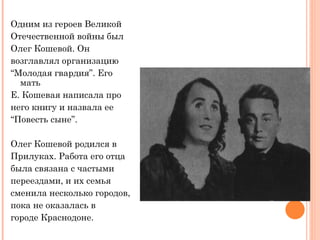 Одним из героев Великой Отечественной войны был Олег Кошевой. Он возглавлял организацию “ Молодая гвардия ” . Его мать Е. Кошевая написала про него книгу и назвала ее “ Повесть сыне ” .  Олег Кошевой родился в   Прилуках. Работа его отца была связана с частыми  переездами, и их семья  сменила   несколько городов,  пока не оказалась в городе Краснодоне.  