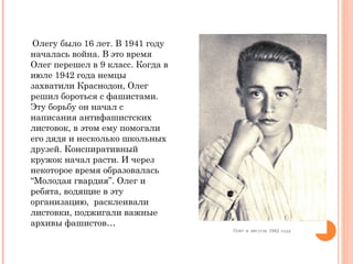 Олегу было 16   лет .  В 1941 году началась война. В это время Олег перешел в 9 класс. Когда в июле 1942 года немцы захватили Краснодон, Олег решил бороться с фашистами. Эту борьбу он начал с написания антифашистских листовок, в этом ему помогали его дядя и несколько школьных друзей. Конспиративный кружок начал расти. И через некоторое время образовалась  “ Молодая гвардия ” . Олег и ребята, водящие в эту организацию,  расклеивали листовки, поджигали важные архивы фашистов… 