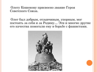 Олегу Кошевому присвоено звание Героя Советского Союза. Олег был добрым, отзывчивым, упорным, мог постоять за себя и за Родину… Эти и многие другие его качества помогали ему в борьбе с фашистами. 