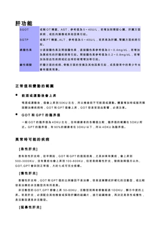 肝功能
    SGOT          或稱 OT 轉氨、AST，參考值為 5～40U/L，若增加則懷疑心臟、肝臟方面
                  疾病，或肌肉損傷或其他因素引起。

    SGTP          或稱 PT 轉氨、 LT，參考值為 5～40U/L，若昇高為肝臟、 臟方面疾病引
                           A                       腎
                  起。

    總膽色素          分直接膽色素及間接膽色素，直接膽色素參考值為 0～0.4mg/dL，若增加
                  為黃疸性的肝膽疾病等引起。間接膽色素參考值為 0.2～0.8mg/dL，若增
                  加為溶血性疾病或紅血球的破壞增加等引起。

    鹼性磷酸          肝膽方面的疾病、 骼方面的受損及其他因素引起，成長發育中的青少年也
                          骨
                  會有偏高現象。




正常值和變動的範圍

   飲酒或運動後會上昇

    喝 酒 或 運 動 後 ， 值 會 上 昇 到 5 0 K U 左 右 ， 所 以 檢 查 前 不 可 飲 酒 或 運 動 。體 重 增 加 時 或 服 用 類
    固醇治療疾病時，GOT 和 GPT 值會上昇，GOT 容易受溶血影響，必須注意。

   GOT 和 GPT 的臨界值

    一般 GOT 的臨界值為 4OKU 左右，但和健康者的各種值比較，臨界值的範圍在 5OKU 附
    近。GPT 的臨界值，有 90%的健康者在 3OKU 以下，所以 4OKU 為臨界值。



異常時可能的疾病

　[急性肝炎]

　患有急性肝炎時，從早期起，GOT 和 GPT 的值就很高，尤其如果有黃疸，會上昇到
5 0 0 - 3 0 0 0 K U ， 沒 有 黃 疸 也 會 上 昇 到 1 0 0 - 8 0 0 K U ， 但 若 是 病 毒 性 肝 炎 ， 發 病 後 兩 個 月 以 內，
GOT,GPT 會回到正常值，大約七成可完全痊癒。

　[慢性肝炎]

　患慢性肝炎時，GOT 和 GPT 值的比例會因不易治療，容易逐漸變成肝硬化的活動型，或比較
容易治療的非活動型而有所差異。
　非活動型的 GOT,GPT 都會上昇 50-60KU，活動型則兩者都會超過 1OOKU，顯示中度的上
昇。若是肝炎，必須配合其他檢查或採取肝臟的組織片，進行組織檢查，再決定是急性或慢性，
是活動型還是非活動型。

　[猛暴性肝炎]
 