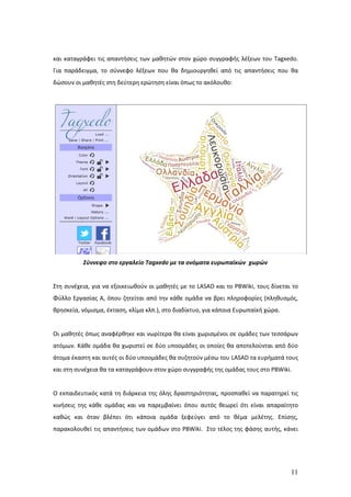 και καταγράφει τις απαντήσεις των μαθητών στον χώρο συγγραφής λέξεων του Tagxedo.
Για παράδειγμα, το σύννεφο λέξεων που θα δημιουργηθεί από τις απαντήσεις που θα
δώσουν οι μαθητές στη δεύτερη ερώτηση είναι όπως το ακόλουθο:




          Σύννεφο στο εργαλείο Tagxedo με τα ονόματα ευρωπαϊκών χωρών


Στη συνέχεια, για να εξοικειωθούν οι μαθητές με το LASAD και το PBWiki, τους δίνεται το
Φύλλο Εργασίας Α, όπου ζητείται από την κάθε ομάδα να βρει πληροφορίες (πληθυσμός,
θρησκεία, νόμισμα, έκταση, κλίμα κλπ.), στο διαδίκτυο, για κάποια Ευρωπαϊκή χώρα.


Οι μαθητές όπως αναφέρθηκε και νωρίτερα θα είναι χωρισμένοι σε ομάδες των τεσσάρων
ατόμων. Κάθε ομάδα θα χωριστεί σε δύο υποομάδες οι οποίες θα αποτελούνται από δύο
άτομα έκαστη και αυτές οι δύο υποομάδες θα συζητούν μέσω του LASAD τα ευρήματά τους
και στη συνέχεια θα τα καταγράφουν στον χώρο συγγραφής της ομάδας τους στο PBWiki.


Ο εκπαιδευτικός κατά τη διάρκεια της όλης δραστηριότητας, προσπαθεί να παρατηρεί τις
κινήσεις της κάθε ομάδας και να παρεμβαίνει όπου αυτός θεωρεί ότι είναι απαραίτητο
καθώς και όταν βλέπει ότι κάποια ομάδα ξεφεύγει από το θέμα μελέτης. Επίσης,
παρακολουθεί τις απαντήσεις των ομάδων στο PBWiki. Στο τέλος της φάσης αυτής, κάνει




                                                                                    11
 
