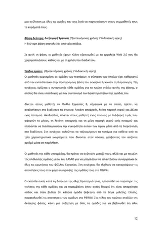μια συζήτηση με όλες τις ομάδες και τους ζητά να παρουσιάσουν στους συμμαθητές τους
τα ευρήματά τους.


Φάση Δεύτερη: Διεξαγωγή Έρευνας (Προτεινόμενος χρόνος 7 διδακτικές ώρες)
Η δεύτερη φάση αποτελείται από τρία στάδια.


Σε αυτή τη φάση, οι μαθητές έχουν πλέον εξοικειωθεί με τα εργαλεία Web 2.0 που θα
χρησιμοποιήσουν, καθώς και με τη χρήση του διαδικτύου.


Στάδιο πρώτο: (Προτεινόμενος χρόνος 2 διδακτικές ώρες)
Οι μαθητές χωρισμένοι σε ομάδες των τεσσάρων, η σύσταση των οποίων έχει καθοριστεί
από τον εκπαιδευτικό στην προηγούμενη φάση του σεναρίου ξεκινούν τη διερεύνηση. Στη
συνέχεια, ορίζεται ο συντονιστής κάθε ομάδας για το πρώτο στάδιο αυτής της φάσης, ο
οποίος θα είναι υπεύθυνος για τον συντονισμό των δραστηριοτήτων της ομάδας του.


Δίνεται στους μαθητές το Φύλλο Εργασίας Β, σύμφωνα με το οποίο, πρέπει να
αναζητήσουν στο διαδίκτυο τις έννοιες: Λεκάνη απορροής, Μέση παροχή νερού και Δέλτα
ενός ποταμού. Ακολούθως, δίνεται στους μαθητές ένας πίνακας με διάφορες τιμές που
αφορούν το μήκος, τη λεκάνη απορροής και τη μέση παροχή νερού ενός ποταμού και
καλούνται να διασταυρώσουν την εγκυρότητα αυτών των τιμών μέσα από τη διερεύνηση
στο διαδίκτυο. Στη συνέχεια καλούνται να ταξινομήσουν τα ποτάμια για καθένα από τα
τρία χαρακτηριστικά γνωρίσματα που δίνονται στον πίνακα, γράφοντας τον αύξοντα
αριθμό μέσα σε παρένθεση.


Οι μαθητές της κάθε υποομάδας, θα πρέπει να συζητούν μεταξύ τους, αλλά και με τα μέλη
της υπόλοιπης ομάδας μέσω του LASAD για να μπορέσουν να απαντήσουν συνεργατικά σε
όλες τις ερωτήσεις του Φύλλου Εργασίας. Στη συνέχεια, θα κληθούν να καταγράψουν τις
απαντήσεις τους στον χώρο συγγραφής της ομάδας τους στο PBWiki.


Ο εκπαιδευτικός κατά τη διάρκεια της όλης δραστηριότητας, προσπαθεί να παρατηρεί τις
κινήσεις της κάθε ομάδας και να παρεμβαίνει όπου αυτός θεωρεί ότι είναι απαραίτητο
καθώς και όταν βλέπει ότι κάποια ομάδα ξεφεύγει από το θέμα μελέτης. Επίσης,
παρακολουθεί τις απαντήσεις των ομάδων στο PBWiki. Στο τέλος του πρώτου σταδίου της
δεύτερης φάσης, κάνει μια συζήτηση με όλες τις ομάδες για να βεβαιωθεί ότι όλοι




                                                                                  12
 
