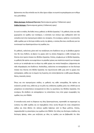 βρίσκονται στο ίδιο επίπεδο και ότι όλοι έχουν εξάγει τα σωστά συμπεράσματα για το θέμα
που μελετήθηκε.


Φάση Δεύτερη: Διεξαγωγή Έρευνας (Προτεινόμενος χρόνος 7 διδακτικές ώρες)
Στάδιο δεύτερο: (Προτεινόμενος χρόνος 2 διδακτικές ώρες)


Σε αυτό το στάδιο, θα δοθεί στους μαθητές το Φύλλο Εργασίας Γ. Οι μαθητές είναι και πάλι
χωρισμένοι σε ομάδες των τεσσάρων, η σύσταση των οποίων έχει καθοριστεί από τον
εκπαιδευτικό στην προηγούμενη φάση του σεναρίου. Στη συνέχεια, ορίζεται ο συντονιστής
κάθε ομάδας για το δεύτερο στάδιο αυτής της φάσης, ο οποίος θα είναι υπεύθυνος για τον
συντονισμό των δραστηριοτήτων της ομάδας του.


Οι μαθητές, καλούνται μέσα από την αναζήτηση στο διαδίκτυο και με τη βοήθεια χαρτών
που θα τους δοθούν, να βρουν τις χώρες από τις οποίες διέρχεται ο κάθε ποταμός που
δίνεται στον πρώτο πίνακα του Φύλλου Εργασίας. Επίσης, σύμφωνα με το Φύλλο Εργασίας,
οι μαθητές θα πρέπει να συσχετίσουν το μέγεθος (μήκος και ποσότητα νερού) των ποταμών
αυτών με το ανάγλυφο και το κλίμα της κάθε χώρας την οποία διασχίζουν, ψάχνοντας και
πάλι πληροφορίες στο διαδίκτυο. Ακολούθως, καλούνται να καταγράψουν σε ένα δεύτερο
πίνακα που δίνεται στο Φύλλο Εργασίας την πρωτεύουσα κάθε μιας από τις χώρες που
κατέγραψαν, καθώς και το σημείο της Ευρώπης στο οποίο βρίσκεται η κάθε χώρα (Βορράς,
Νότος, Ανατολή, Δύση).


Όπως και στο προηγούμενο στάδιο, οι μαθητές της κάθε υποομάδας, θα πρέπει να
συζητούν μεταξύ τους, αλλά και με τα μέλη της υπόλοιπης ομάδας μέσω του LASAD για να
μπορέσουν να απαντήσουν συνεργατικά σε όλες τις ερωτήσεις του Φύλλου Εργασίας. Στη
συνέχεια, θα κληθούν να καταγράψουν τις απαντήσεις τους στον χώρο συγγραφής της
ομάδας τους στο PBWiki.


Ο εκπαιδευτικός κατά τη διάρκεια της όλης δραστηριότητας, προσπαθεί να παρατηρεί τις
κινήσεις της κάθε ομάδας και να παρεμβαίνει όπου αυτός θεωρεί ότι είναι απαραίτητο
καθώς και όταν βλέπει ότι κάποια ομάδα ξεφεύγει από το θέμα μελέτης. Επίσης,
παρακολουθεί τις απαντήσεις των ομάδων στο PBWiki. Στο τέλος του δεύτερου σταδίου της
δεύτερης φάσης, κάνει μια συζήτηση με όλες τις ομάδες για να βεβαιωθεί ότι όλοι




                                                                                     13
 