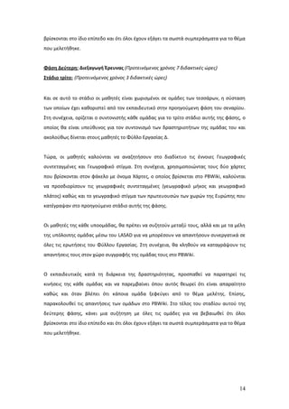 βρίσκονται στο ίδιο επίπεδο και ότι όλοι έχουν εξάγει τα σωστά συμπεράσματα για το θέμα
που μελετήθηκε.


Φάση Δεύτερη: Διεξαγωγή Έρευνας (Προτεινόμενος χρόνος 7 διδακτικές ώρες)
Στάδιο τρίτο: (Προτεινόμενος χρόνος 3 διδακτικές ώρες)


Και σε αυτό το στάδιο οι μαθητές είναι χωρισμένοι σε ομάδες των τεσσάρων, η σύσταση
των οποίων έχει καθοριστεί από τον εκπαιδευτικό στην προηγούμενη φάση του σεναρίου.
Στη συνέχεια, ορίζεται ο συντονιστής κάθε ομάδας για το τρίτο στάδιο αυτής της φάσης, ο
οποίος θα είναι υπεύθυνος για τον συντονισμό των δραστηριοτήτων της ομάδας του και
ακολούθως δίνεται στους μαθητές το Φύλλο Εργασίας Δ.


Τώρα, οι μαθητές καλούνται να αναζητήσουν στο διαδίκτυο τις έννοιες Γεωγραφικές
συντεταγμένες και Γεωγραφικό στίγμα. Στη συνέχεια, χρησιμοποιώντας τους δύο χάρτες
που βρίσκονται στον φάκελο με όνομα Χάρτες, ο οποίος βρίσκεται στο PBWiki, καλούνται
να προσδιορίσουν τις γεωγραφικές συντεταγμένες (γεωγραφικό μήκος και γεωγραφικό
πλάτος) καθώς και το γεωγραφικό στίγμα των πρωτευουσών των χωρών της Ευρώπης που
κατέγραψαν στο προηγούμενο στάδιο αυτής της φάσης.


Οι μαθητές της κάθε υποομάδας, θα πρέπει να συζητούν μεταξύ τους, αλλά και με τα μέλη
της υπόλοιπης ομάδας μέσω του LASAD για να μπορέσουν να απαντήσουν συνεργατικά σε
όλες τις ερωτήσεις του Φύλλου Εργασίας. Στη συνέχεια, θα κληθούν να καταγράψουν τις
απαντήσεις τους στον χώρο συγγραφής της ομάδας τους στο PBWiki.


Ο εκπαιδευτικός κατά τη διάρκεια της δραστηριότητας, προσπαθεί να παρατηρεί τις
κινήσεις της κάθε ομάδας και να παρεμβαίνει όπου αυτός θεωρεί ότι είναι απαραίτητο
καθώς και όταν βλέπει ότι κάποια ομάδα ξεφεύγει από το θέμα μελέτης. Επίσης,
παρακολουθεί τις απαντήσεις των ομάδων στο PBWiki. Στο τέλος του σταδίου αυτού της
δεύτερης φάσης, κάνει μια συζήτηση με όλες τις ομάδες για να βεβαιωθεί ότι όλοι
βρίσκονται στο ίδιο επίπεδο και ότι όλοι έχουν εξάγει τα σωστά συμπεράσματα για το θέμα
που μελετήθηκε.




                                                                                    14
 