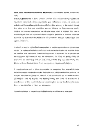 Φάση Τρίτη: Δημιουργία πρωτότυπης κατασκευής (Προτεινόμενος χρόνος 6 διδακτικές
ώρες)
Σε αυτή τη φάση δίνεται το Φύλλο Εργασίας Ε. Η κάθε ομάδα καλείται να δημιουργήσει μια
πρωτότυπη κατασκευή, κάποια χειροτεχνία, μια διαδραστική αφίσα, ένα video, ένα
website, ένα blog, μια ζωγραφιά, ένα τραγούδι ή ότι άλλο μπορούν να φανταστούν που να
έχει σχέση με το θέμα που μελετήθηκε κατά τη διάρκεια της δραστηριότητας αυτής.
Ορίζεται και πάλι ένας συντονιστής για την κάθε ομάδα. Αυτή τη φορά θα ήταν καλό ο
συντονιστής να είναι ένα δημιουργικό άτομο με αρκετή φαντασία, το οποίο να μπορεί να
συντονίζει την ομάδα δίνοντας παράλληλα και πρωτότυπες ιδέες για τη δημιουργία μιας
ωραίας κατασκευής.


Η μαθητές σε αυτό το στάδιο θα είναι χωρισμένοι σε ομάδες των τεσσάρων, η σύσταση των
οποίων έχει καθοριστεί από τον εκπαιδευτικό στην προηγούμενη φάση του σεναρίου, όμως
θα κάθονται όλοι μαζί για να επικοινωνούν πρόσωπο με πρόσωπο και να μπορούν να
δημιουργήσουν την κατασκευή που θα φανταστούν. Στο τέλος της φάσης αυτής, θα
ανεβάσουν την κατασκευή αυτή (αν είναι video, website, blog κλπ.) στο PBWiki, στον
φάκελο με όνομα Δημιουργίες και θα την παρουσιάσουν στους συμμαθητές τους.


Ο εκπαιδευτικός σε αυτή τη φάση, θα συντονίζει της ομάδες έτσι ώστε να μην ξεφεύγουν
από τη δημιουργία μιας κατασκευής και θα βοηθάει τους μαθητές εάν του το ζητήσουν. Στη
συνέχεια ακολουθεί συζήτηση των μαθητών με τον εκπαιδευτικό για όλα τα θέματα που
μελετήθηκαν κατά τη διάρκεια της δραστηριότητας, έτσι ώστε να διαπιστώσει ο
εκπαιδευτικός αν όλοι οι μαθητές έμειναν ικανοποιημένοι από την όλη διαδικασία και αν
έχουν συνειδητοποιήσει τη γνώση που αποκόμισαν.


Παρακάτω, δίνονται τα προτεινόμενα Φύλλα Εργασίας που δίνονται σε κάθε φάση.




                                                                                   15
 