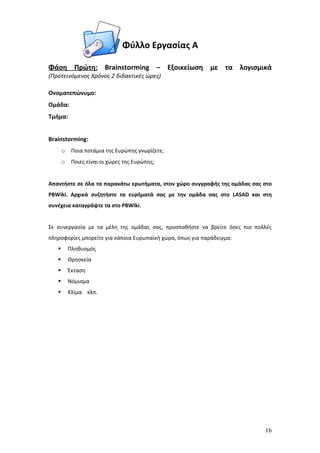 Φύλλο Εργασίας Α

Φάση Πρώτη: Brainstorming – Εξοικείωση με τα λογισμικά
(Προτεινόμενος Χρόνος 2 διδακτικές ώρες)

Ονοματεπώνυμο:
Ομάδα:
Τμήμα:


Brainstorming:
       o    Ποια ποτάμια της Ευρώπης γνωρίζετε;
       o    Ποιες είναι οι χώρες της Ευρώπης;


Απαντήστε σε όλα τα παρακάτω ερωτήματα, στον χώρο συγγραφής της ομάδας σας στο
PBWiki. Αρχικά συζητήστε τα ευρήματά σας με την ομάδα σας στο LASAD και στη
συνέχεια καταγράψτε τα στο PBWiki.


Σε συνεργασία με τα μέλη της ομάδας σας, προσπαθήστε να βρείτε όσες πιο πολλές
πληροφορίες μπορείτε για κάποια Ευρωπαϊκή χώρα, όπως για παράδειγμα:
          Πληθυσμός
          Θρησκεία
          Έκταση
          Νόμισμα
          Κλίμα κλπ.




                                                                           16
 