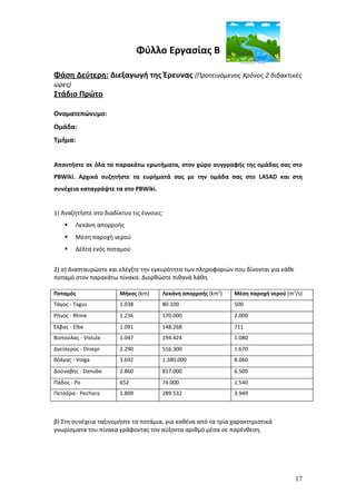 Φύλλο Εργασίας Β

Φάση Δεύτερη: Διεξαγωγή της Έρευνας (Προτεινόμενος Χρόνος 2 διδακτικές
ώρες)
Στάδιο Πρώτο

Ονοματεπώνυμο:
Ομάδα:
Τμήμα:


Απαντήστε σε όλα τα παρακάτω ερωτήματα, στον χώρο συγγραφής της ομάδας σας στο
PBWiki. Αρχικά συζητήστε τα ευρήματά σας με την ομάδα σας στο LASAD και στη
συνέχεια καταγράψτε τα στο PBWiki.


1) Αναζητήστε στο διαδίκτυο τις έννοιες:
       Λεκάνη απορροής
       Μέση παροχή νερού
       Δέλτα ενός ποταμού


2) α) Διασταυρώστε και ελέγξτε την εγκυρότητα των πληροφοριών που δίνονται για κάθε
ποταμό στον παρακάτω πίνακα. Διορθώστε πιθανά λάθη.

Ποταμός                 Μήκος (km)     Λεκάνη απορροής (km2)   Μέση παροχή νερού (m3/s)
Τάγος - Tagus           1.038          80.100                  500
Ρήνος - Rhine           1.236          170.000                 2.000
Έλβας - Elbe            1.091          148.268                 711
Βιστούλας - Vistula     1.047          194.424                 1.080
Δνείπερος - Dniepr      2.290          516.300                 1.670
Βόλγας - Volga          3.692          1.380.000               8.060
Δούναβης - Danube       2.860          817.000                 6.500
Πάδος - Po              652            74.000                  1.540
Πετσόρα - Pechora       1.809          289.532                 3.949



β) Στη συνέχεια ταξινομήστε τα ποτάμια, για καθένα από τα τρία χαρακτηριστικά
γνωρίσματα του πίνακα γράφοντας τον αύξοντα αριθμό μέσα σε παρένθεση.




                                                                                      17
 