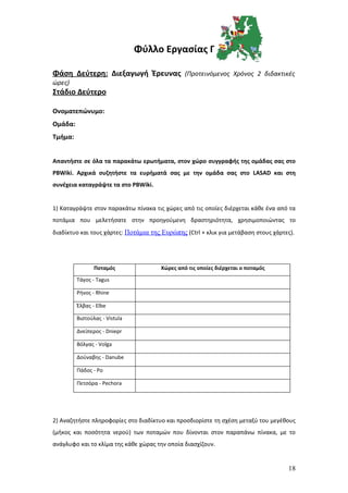 Φύλλο Εργασίας Γ

Φάση Δεύτερη: Διεξαγωγή Έρευνας (Προτεινόμενος Χρόνος 2 διδακτικές
ώρες)
Στάδιο Δεύτερο

Ονοματεπώνυμο:
Ομάδα:
Τμήμα:


Απαντήστε σε όλα τα παρακάτω ερωτήματα, στον χώρο συγγραφής της ομάδας σας στο
PBWiki. Αρχικά συζητήστε τα ευρήματά σας με την ομάδα σας στο LASAD και στη
συνέχεια καταγράψτε τα στο PBWiki.


1) Καταγράψτε στον παρακάτω πίνακα τις χώρες από τις οποίες διέρχεται κάθε ένα από τα
ποτάμια που μελετήσατε στην προηγούμενη δραστηριότητα, χρησιμοποιώντας το
διαδίκτυο και τους χάρτες: Ποτάμια της Ευρώπης (Ctrl + κλικ για μετάβαση στους χάρτες).




                Ποταμός               Χώρες από τις οποίες διέρχεται ο ποταμός

         Τάγος - Tagus

         Ρήνος - Rhine

         Έλβας - Elbe

         Βιστούλας - Vistula

         Δνείπερος - Dniepr

         Βόλγας - Volga

         Δούναβης - Danube

         Πάδος - Po

         Πετσόρα - Pechora




2) Αναζητήστε πληροφορίες στο διαδίκτυο και προσδιορίστε τη σχέση μεταξύ του μεγέθους
(μήκος και ποσότητα νερού) των ποταμών που δίνονται στον παραπάνω πίνακα, με το
ανάγλυφο και το κλίμα της κάθε χώρας την οποία διασχίζουν.


                                                                                    18
 