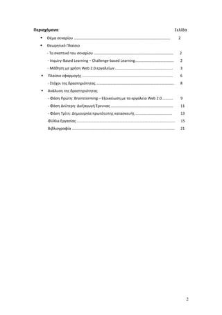 Περιεχόμενα:                                                                   Σελίδα
      Θέμα σεναρίου …………………………………………………………………………………………                         2
      Θεωρητικό Πλαίσιο
       - Το σκεπτικό του σεναρίου …………………………………………………………………………                   2
       - Inquiry-Based Learning – Challenge-based Learning…………………………………..        2
       - Μάθηση με χρήση Web 2.0 εργαλείων ………………………………………………….…                 3
      Πλαίσιο εφαρμογής ……………………………………………………………………………………                        6
       - Στόχοι της δραστηριότητας ……………………………………………………………………….                  8
      Ανάλυση της δραστηριότητας
       - Φάση Πρώτη: Brainstorming – Εξοικείωση με τα εργαλεία Web 2.0 ………..     9
       - Φάση Δεύτερη: Διεξαγωγή Έρευνας …………………………………………………………                  11
       - Φάση Τρίτη: Δημιουργία πρωτότυπης κατασκευής …………………………………              13
       Φύλλα Εργασίας …………………………………………………………………………………………..                          15
       Βιβλιογραφία ……………………………………………………………………………………………….                        21




                                                                                         2
 