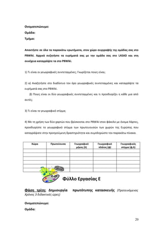 Ονοματεπώνυμο:
Ομάδα:
Τμήμα:


Απαντήστε σε όλα τα παρακάτω ερωτήματα, στον χώρο συγγραφής της ομάδας σας στο
PBWiki. Αρχικά συζητήστε τα ευρήματά σας με την ομάδα σας στο LASAD και στη
συνέχεια καταγράψτε τα στο PBWiki.


1) Τι είναι οι γεωγραφικές συντεταγμένες; Γνωρίζεται ποιες είναι;


2) α) Αναζητήστε στο διαδίκτυο τον όρο γεωγραφικές συντεταγμένες και καταγράψτε τα
ευρήματά σας στο PBWiki.
   β) Ποιες είναι οι δύο γεωγραφικές συντεταγμένες και τι προσδιορίζει η κάθε μια από
αυτές;


3) Τι είναι το γεωγραφικό στίγμα;


4) Με τη χρήση των δύο χαρτών που βρίσκονται στο PBWiki στον φάκελο με όνομα Χάρτες,
προσδιορίστε το γεωγραφικό στίγμα των πρωτευουσών των χωρών της Ευρώπης που
καταγράψατε στην προηγούμενη δραστηριότητα και συμπληρώστε τον παρακάτω πίνακα.


     Χώρα           Πρωτεύουσα          Γεωγραφικό        Γεωγραφικό    Γεωγραφικός
                                          μήκος (λ)        πλάτος (φ)    στίγμα (φ,λ)




                              Φύλλο Εργασίας Ε

Φάση τρίτη: Δημιουργία                πρωτότυπης κατασκευής (Προτεινόμενος
Χρόνος 3 διδακτικές ώρες)

Ονοματεπώνυμο:
Ομάδα:


                                                                                    20
 