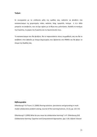 Τμήμα:


Σε συνεργασία με τα υπόλοιπα μέλη της ομάδας σας, καλείστε να φτιάξετε ένα
κατασκεύασμα π.χ χειροτεχνία, video, website, blog, τραγούδι, ποίημα            ή ό,τι άλλο
μπορείτε να σκεφτείτε, που να έχει σχέση με το θέμα που μελετήσατε, δηλαδή τα ποτάμια
της Ευρώπης, τις χώρες της Ευρώπης και τις πρωτεύουσές τους.


Το κατασκεύασμα που θα φτιάξετε, θα το παρουσιάσετε στους συμμαθητές σας και θα το
ανεβάστε στον φάκελο με όνομα Δημιουργίες που βρίσκεται στο PBWiki και θα φέρει το
όνομα της Ομάδας σας.




Βιβλιογραφία
Dillenbourg P. & Traum, D. (2006) Sharing solutions: persistence and grounding in multi-
modal collaborative problem solving. Journal of the Learning Sciences, 15 (1), pp. 121-151


Dillenbourg P. (1999) What do you mean by collaborative learning?. In P. Dillenbourg (Ed)
Collaborative-learning: Cognitive and Computational Approaches. (pp.1-19). Oxford: Elsevier




                                                                                             21
 