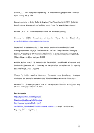 Garrison, D.R., 1997. Computer Conferencing: The Post-Industrial Age of Distance Education.
Open learning, 12(2), 3-11.


Johnson, Laurence F.; Smith, Rachel S.; Smythe, J. Troy; Varon, Rachel K. (2009). Challenge-
Based Learning: An Approach for Our Time. Austin, Texas: The New Media Consortium.


Rosen, E., 2007. The Culture of Collaboration 1st ed., Red Ape Publishing.


Siemens,   G.   (2004).   Connectivism:    A    Learning   Theory   for      the   Digital   Age.
www.elearnspace.org/Articles/connectivism.htm


Smyrnaiou Z. & Dimitracopoulou A., 2007. Ιnquiry learning using a technology-based
learning environment. In (Ed) C. Constantinou & Z. Zacharia, Computer Based Learning in
Sciences, Proceedings of 8th International Conference on Computer Based Learning (CBLIS),
31 June-6 July, Heraklion, Crete, pp. 90-100.


Κυνηγός Χρόνης (2010). Το Μάθημα της Διερεύνησης, Παιδαγωγική αξιοποίηση των
ψηφιακών τεχνολογιών για τη διδακτική των μαθηματικών, Από την έρευνα στη σχολική
τάξη. Εκδόσεις Ελληνικά Γράμματα.


Μακρή, A. (2011). Εργαλεία Κοινωνικού Λογισμικού στην Εκπαίδευση. Πρόχειρες
σημειώσεις του μαθήματος «Εισαγωγή στις Σύγχρονες Τεχνολογίες στην Εκπαίδευση».


Σπυροπούλου – Κατσάνη Δήμητρα 2002, Διδακτικές και παιδαγωγικές προσεγγίσεις στις
Φυσικές Επιστήμες, Εκδόσεις τυπωθήτω.


Δικτυογραφία
http://digitalschool.minedu.gov.gr/
http://el.wikipedia.org/wiki/Ευρώπη/
http://users.sch.gr/sitsil/index.php?
option=com_content&task=view&id=169&Itemid=52 – Μεγάλα Ποτάμια της
Ευρώπης (Φύλλο Εργασίας Γ)




                                                                                              22
 