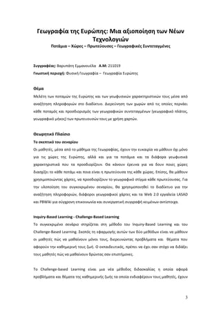 Γεωγραφία της Ευρώπης: Μια αξιοποίηση των Νέων
                   Τεχνολογιών
          Ποτάμια – Χώρες – Πρωτεύουσες – Γεωγραφικές Συντεταγμένες



Συγγραφέας: Βαρυπάτη Εμμανουέλα Α.Μ: 211019
Γνωστική περιοχή: Φυσική Γεωγραφία – Γεωγραφία Ευρώπης


Θέμα
Μελέτη των ποταμών της Ευρώπης και των γεωφυσικών χαρακτηριστικών τους μέσα από
αναζήτηση πληροφοριών στο διαδίκτυο. Διερεύνηση των χωρών από τις οποίες περνάει
κάθε ποταμός και προσδιορισμός των γεωγραφικών συντεταγμένων (γεωγραφικό πλάτος,
γεωγραφικό μήκος) των πρωτευουσών τους με χρήση χαρτών.


Θεωρητικό Πλαίσιο
Το σκεπτικό του σεναρίου
Οι μαθητές, μέσα από το μάθημα της Γεωγραφίας, έχουν την ευκαιρία να μάθουν όχι μόνο
για τις χώρες της Ευρώπης, αλλά και για τα ποτάμια και τα διάφορα γεωφυσικά
χαρακτηριστικά που τα προσδιορίζουν. Θα κάνουν έρευνα για να δουν ποιες χώρες
διασχίζει το κάθε ποτάμι και ποια είναι η πρωτεύουσα της κάθε χώρας. Επίσης, θα μάθουν
χρησιμοποιώντας χάρτες, να προσδιορίζουν το γεωγραφικό στίγμα κάθε πρωτεύουσας. Για
την υλοποίηση του συγκεκριμένου σεναρίου, θα χρησιμοποιηθεί το διαδίκτυο για την
αναζήτηση πληροφοριών, διάφοροι γεωγραφικοί χάρτες και τα Web 2.0 εργαλεία LASAD
και PBWiki για σύγχρονη επικοινωνία και συνεργατική συγγραφή κειμένων αντίστοιχα.


Inquiry-Based Learning - Challenge-Based Learning
Το συγκεκριμένο σενάριο στηρίζεται στη μέθοδο του Inquiry-Based Learning και του
Challenge-Based Learning. Σκοπός τη εφαρμογής αυτών των δύο μεθόδων είναι να μάθουν
οι μαθητές πώς να μαθαίνουν μόνοι τους, διερευνώντας προβλήματα και θέματα που
αφορούν την καθημερινή τους ζωή. Ο εκπαιδευτικός, πρέπει να έχει σαν στόχο να διδάξει
τους μαθητές πώς να μαθαίνουν δρώντας σαν επιστήμονες.


To Challenge-based Learning είναι μια νέα μέθοδος διδασκαλίας η οποία αφορά
προβλήματα και θέματα της καθημερινής ζωής τα οποία ενδιαφέρουν τους μαθητές, έχουν




                                                                                    3
 