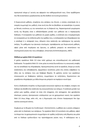 προσωπικό νόημα γι’ αυτούς και αφορούν την καθημερινότητά τους. Είναι προβλήματα
που θα συναντήσουν μεγαλώνοντας και θα κληθούν να τα αντιμετωπίσουν.


Η διερευνητική μάθηση, στηρίζεται στις απόψεις του Bruner, ο οποίος υποστήριζε ότι η
ενεργός συμμετοχή του μαθητή, είναι αυτή που θα τον βοηθήσει να ανακαλύψει τη γνώση
με θετικές συνέπειες ως την κατανόηση και τη διάρκειά της. Χαρακτηριστικά γνωρίσματα
αυτής της θεωρίας είναι η αλληλεπίδραση μεταξύ των μαθητών και ο παραγωγικός
διάλογος. Η συνεργασία των μαθητών σε μικρές ομάδες, η συζήτηση και ο πειραματισμός
σε συνεργασία με τα υπόλοιπα μέλη της ομάδας τους, η επεξεργασία των πληροφοριών και
η αποδοχή ή η απόρριψή τους, οδηγούν στην ανάπτυξη και καλλιέργεια της κριτικής
σκέψης. Τα μαθήματα των φυσικών επιστημών, προσφέρονται για διερευνητική μάθηση,
αφού μέσα από πειράματα και έρευνες, οι μαθητές μπορούν να αποκτήσουν την
επιστημονική γνώση που τους ενδιαφέρει. (Smyrnaiou & Dimitrakopoulou, 2007).


Μάθηση με χρήση Web 2.0 εργαλείων
Η χρήση εργαλείων Web 2.0 είναι πολύ χρήσιμη και εποικοδομητική στη μαθησιακή
διαδικασία. Τα εργαλεία Web 2.0 είναι μέσα τα οποία διευκολύνουν τις κοινωνικές επαφές
και την ανταλλαγή της πληροφορίας. Χρησιμοποιώντας αυτά τα εργαλεία, άτομα με κοινές
αναζητήσεις και ενδιαφέροντα, σχηματίζουν κοινότητες μέσα στις οποίες εκφράζουν τις
ιδέες και τις απόψεις τους για διάφορα θέματα. Οι χρήστες αυτών των εργαλείων
επικοινωνούν με διάφορους τρόπους, συμμετέχουν σε συζητήσεις, δημοσιεύουν και
μοιράζονται πληροφορίες με άλλα άτομα και μπορούν να παράγουν κοινό έργο.


Αυτή η διαδικασία επιτρέπει τη δημιουργία κοινωνικών σχέσεων και επαφών, ενισχύει τον
διάλογο και βοηθά στην ανάπτυξη της κοινωνικότητας των ατόμων. Η συζήτηση μεταξύ των
μελών μιας ομάδας, μπορεί να είναι είτε σύγχρονη, είτε ασύγχρονη. Δεν χρειάζονται
ιδιαίτερες γνώσεις ηλεκτρονικών υπολογιστών για να χρησιμοποιεί κανείς ένα εργαλείο
Web 2.0 όπως blogs, wikis κτλ., και η δημιουργία ενός τέτοιου λογαριασμού δεν έχει
κανένα οικονομικό κόστος.


Σύμφωνα με τη θεωρία του Συνδετισμού (Connectivism), η μάθηση και η γνώση υπάρχουν
μέσα από τη διάσταση των απόψεων. Τα εργαλεία Web 2.0 συντελούν στη μάθηση, αφού
τα άτομα που τα χρησιμοποιούν συμμετέχουν σε ομάδες συζήτησης ενός θέματος και μέσα
από το διάλογο εμπλουτίζουν την προϋπάρχουσα γνώση τους. Η καλλιέργεια και η




                                                                                    4
 