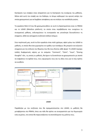 διατήρηση των επαφών είναι απαραίτητη για τη διατήρηση της συνέχειας της μάθησης.
Μέσα από αυτή την επαφή και τον διάλογο, το άτομο καλλιεργεί την κριτική σκέψη την
οποία χρησιμοποιεί για να λαμβάνει αποφάσεις και να επιλέγει την κατάλληλη γνώση.


Τα εργαλεία Web 2.0 που θα χρησιμοποιηθούν σε αυτή τη δραστηριότητα είναι το PBWiki
και το LASAD (Metafora platform), τα οποία είναι περιβάλλοντα που ενισχύουν τη
συνεργατική μάθηση, ενδυναμώνουν τη συνεργασία και γενικότερα διευκολύνουν τη
σύγχρονη, αλλά και ασύγχρονη συζήτηση πολλών ατόμων.


Στην περίπτωσή μας, αυτά τα δύο εργαλεία είναι πολύ χρήσιμα, αφού μέσω του LASAD οι
μαθητές, οι οποίοι θα είναι χωρισμένοι σε ομάδες των τεσσάρων, θα μπορούν να συζητούν
σύγχρονα για την επίλυση του θέματος που θα τους δίνεται κάθε φορά. Το LASAD περιέχει
πολλές διαφορετικές κάρτες με τα ονόματα: “Comment”, “Claim”, “Issue”, “Sharing
thoughts” κλπ., τις οποίες οι μαθητές, θα έχουν τη δυνατότητα να χρησιμοποιούν με σκοπό
να εκφράσουν τα σχόλιά τους, τους ισχυρισμούς τους και τις ιδέες τους για το πώς πρέπει
να κινηθούν.




                                        LASAD


Παράλληλα με την συζήτηση που θα πραγματοποιείται στο LASAD, οι μαθητές θα
μεταφέρονται στο PBWiki, όπου και πάλι θα πρέπει να συνεργαστούν για την δημιουργία
ενός κειμένου, στο οποίο θα παρουσιάζονται τα αποτελέσματα της μελέτης τους.




                                                                                     5
 